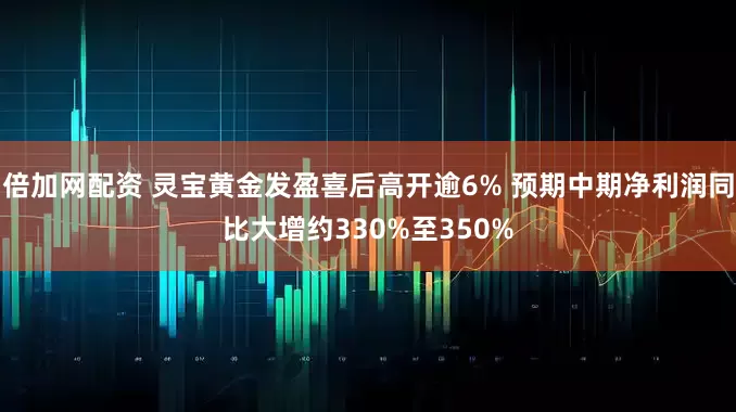 倍加网配资 灵宝黄金发盈喜后高开逾6% 预期中期净利润同比大增约330%至350%