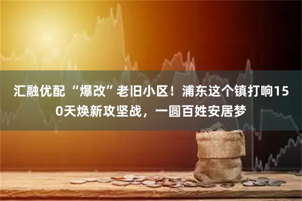 汇融优配 “爆改”老旧小区！浦东这个镇打响150天焕新攻坚战，一圆百姓安居梦