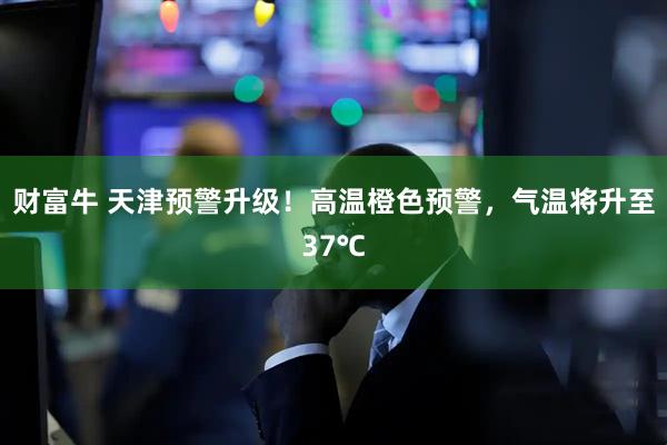 财富牛 天津预警升级！高温橙色预警，气温将升至37℃