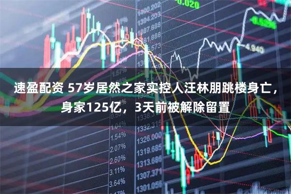 速盈配资 57岁居然之家实控人汪林朋跳楼身亡，身家125亿，3天前被解除留置