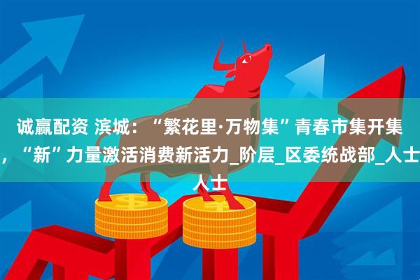 诚赢配资 滨城：“繁花里·万物集”青春市集开集，“新”力量激活消费新活力_阶层_区委统战部_人士