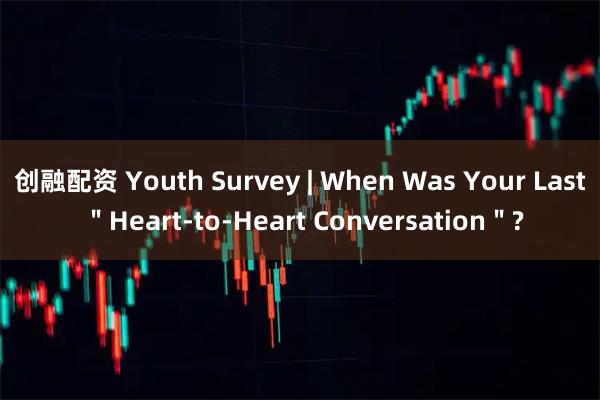 创融配资 Youth Survey | When Was Your Last ＂Heart-to-Heart Conversation＂?