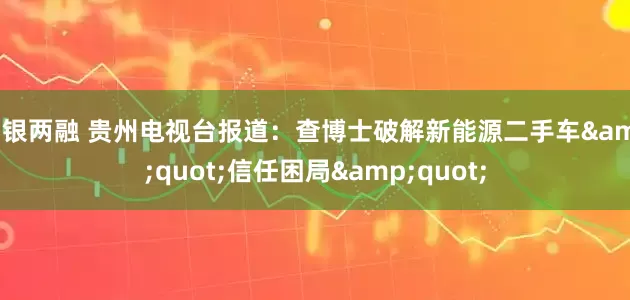 中银两融 贵州电视台报道：查博士破解新能源二手车"信任困局"