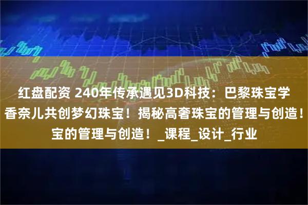 红盘配资 240年传承遇见3D科技：巴黎珠宝学院如何与卡地亚、香奈儿共创梦幻珠宝！揭秘高奢珠宝的管理与创造！_课程_设计_行业