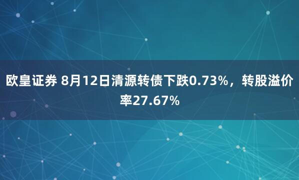 欧皇证券 8月12日清源转债下跌0.73%，转股溢价率27.67%