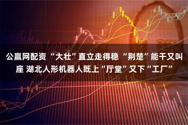 公赢网配资 “大壮”直立走得稳 “荆楚”能干又叫座 湖北人形机器人既上“厅堂”又下“工厂”
