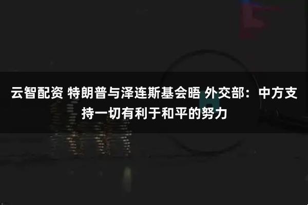 云智配资 特朗普与泽连斯基会晤 外交部：中方支持一切有利于和平的努力