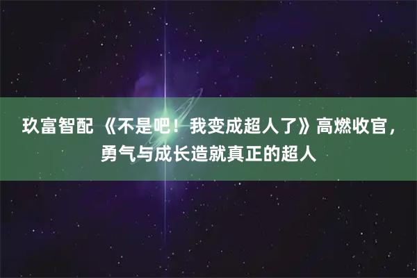 玖富智配 《不是吧！我变成超人了》高燃收官，勇气与成长造就真正的超人