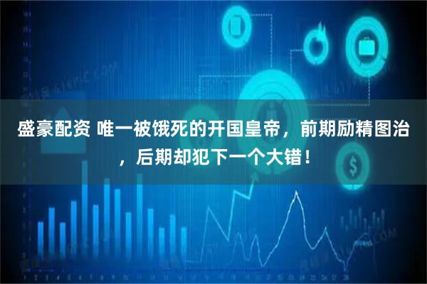 盛豪配资 唯一被饿死的开国皇帝，前期励精图治，后期却犯下一个大错！
