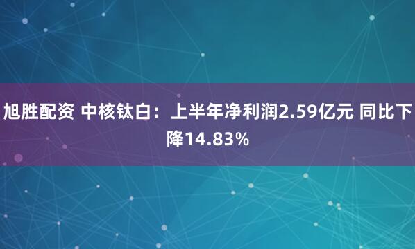 旭胜配资 中核钛白：上半年净利润2.59亿元 同比下降14.83%