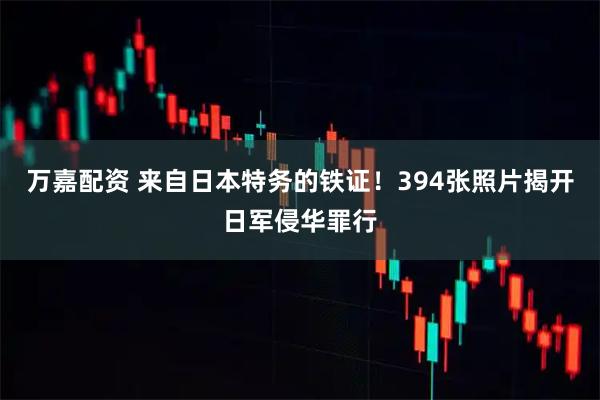 万嘉配资 来自日本特务的铁证！394张照片揭开日军侵华罪行