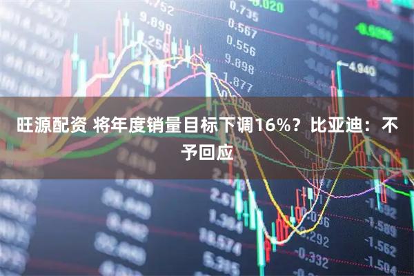 旺源配资 将年度销量目标下调16%？比亚迪：不予回应