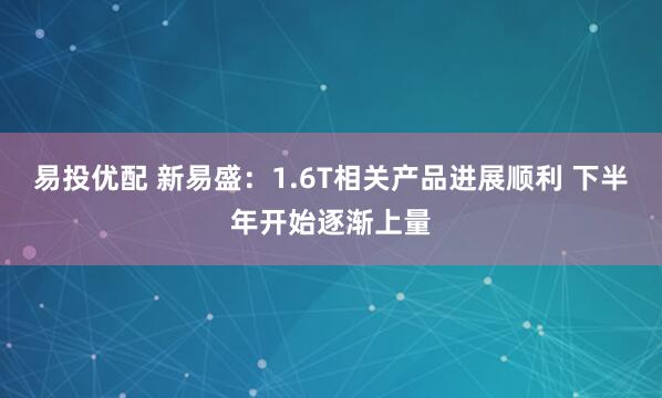 易投优配 新易盛：1.6T相关产品进展顺利 下半年开始逐渐上量