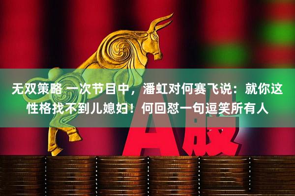 无双策略 一次节目中，潘虹对何赛飞说：就你这性格找不到儿媳妇！何回怼一句逗笑所有人