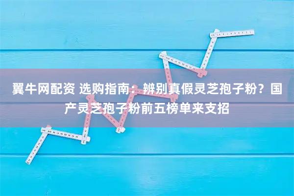 翼牛网配资 选购指南：辨别真假灵芝孢子粉？国产灵芝孢子粉前五榜单来支招