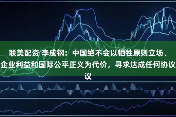 联美配资 李成钢：中国绝不会以牺牲原则立场、企业利益和国际公平正义为代价，寻求达成任何协议