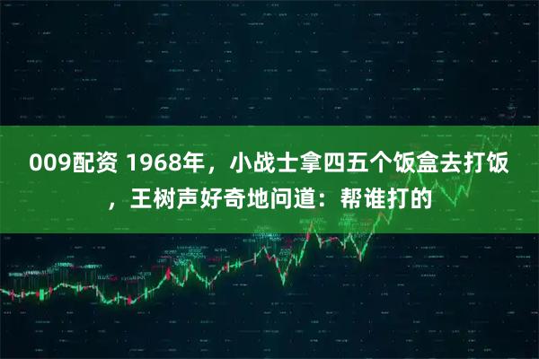 009配资 1968年，小战士拿四五个饭盒去打饭，王树声好奇地问道：帮谁打的