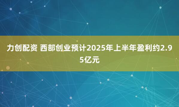 力创配资 西部创业预计2025年上半年盈利约2.95亿元