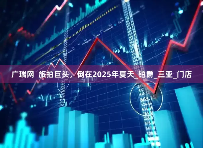 广瑞网  旅拍巨头，倒在2025年夏天_铂爵_三亚_门店