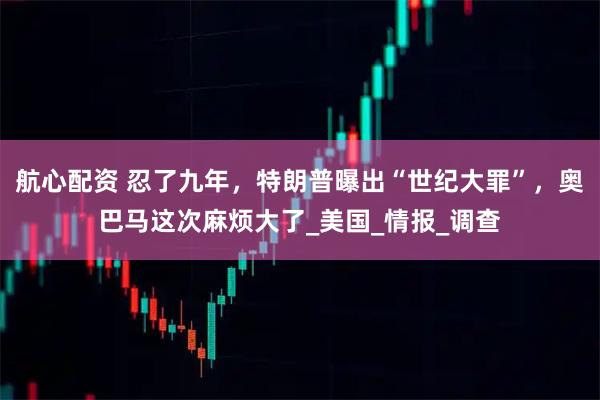 航心配资 忍了九年，特朗普曝出“世纪大罪”，奥巴马这次麻烦大了_美国_情报_调查