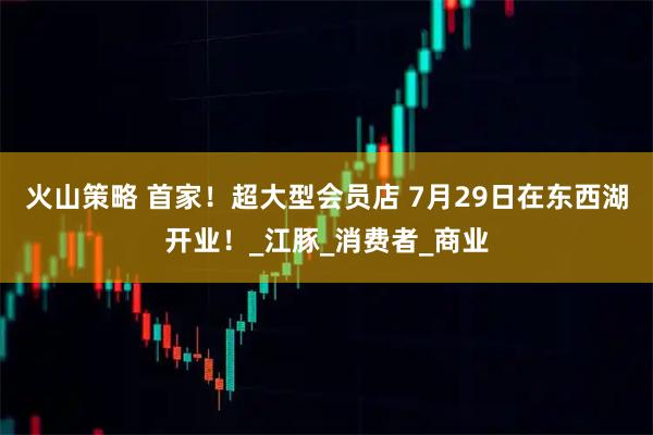 火山策略 首家！超大型会员店 7月29日在东西湖开业！_江豚_消费者_商业