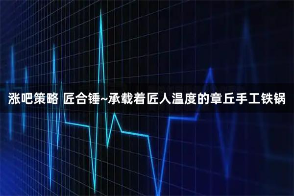 涨吧策略 匠合锤~承载着匠人温度的章丘手工铁锅