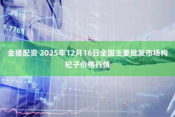 金猪配资 2025年12月16日全国主要批发市场枸杞子价格行情