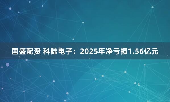 国盛配资 科陆电子:2025年净亏损1.56亿元