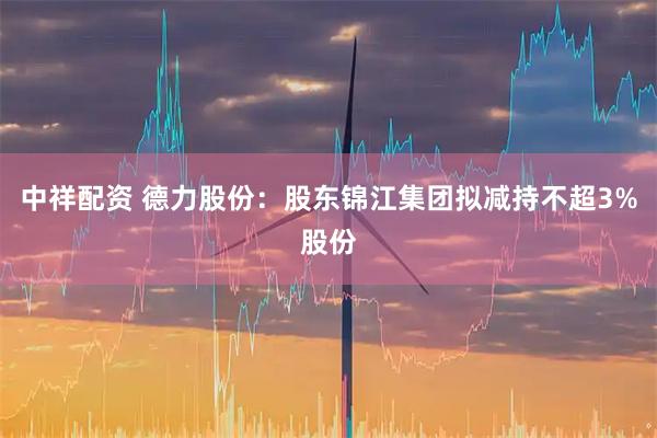 中祥配资 德力股份：股东锦江集团拟减持不超3%股份