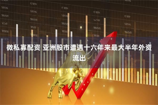 微私寡配资 亚洲股市遭遇十六年来最大半年外资流出